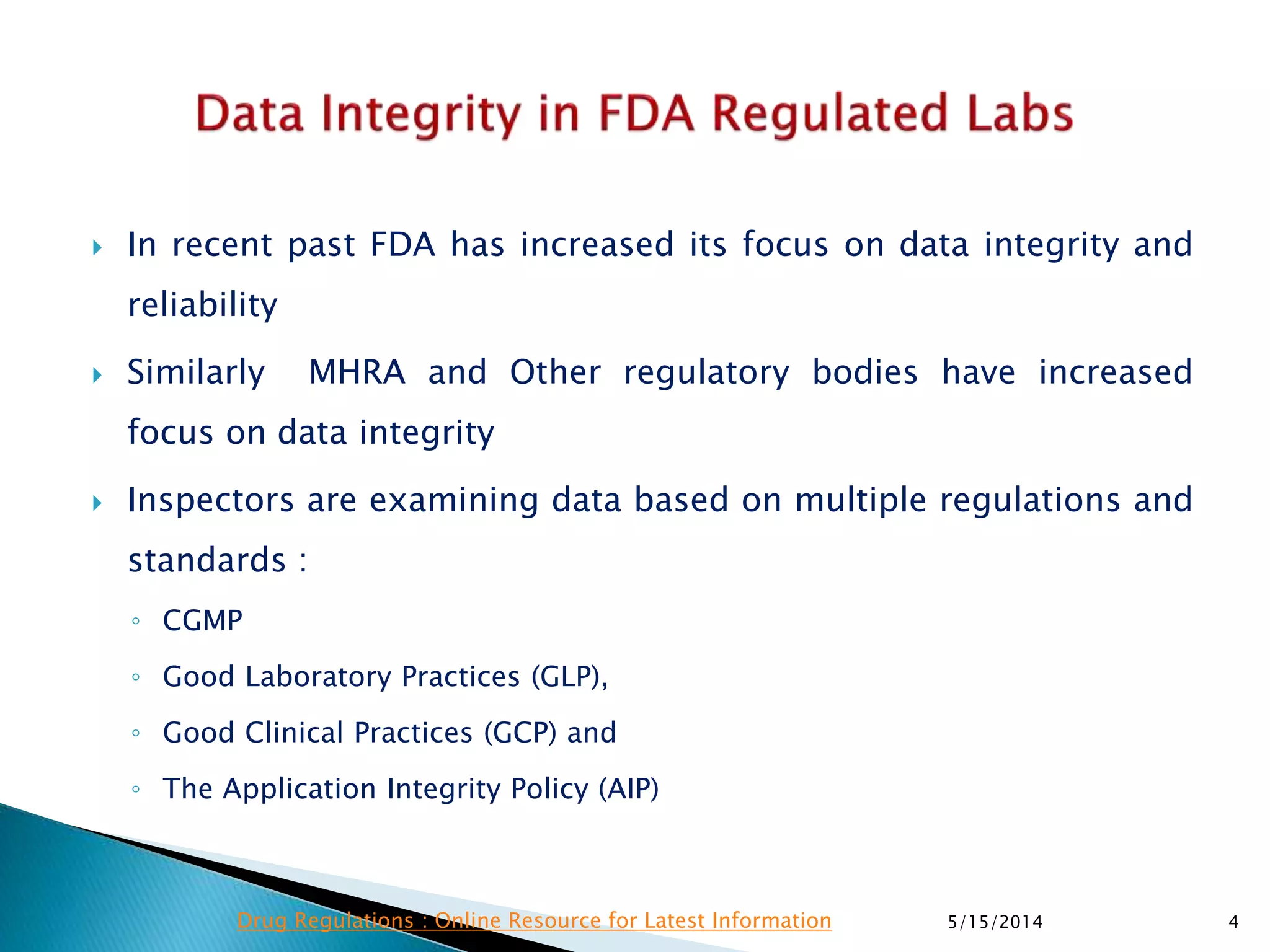  In recent past FDA has increased its focus on data integrity and
reliability
 Similarly MHRA and Other regulatory bodies have increased
focus on data integrity
 Inspectors are examining data based on multiple regulations and
standards :
◦ CGMP
◦ Good Laboratory Practices (GLP),
◦ Good Clinical Practices (GCP) and
◦ The Application Integrity Policy (AIP)
5/15/2014 4Drug Regulations : Online Resource for Latest Information
 