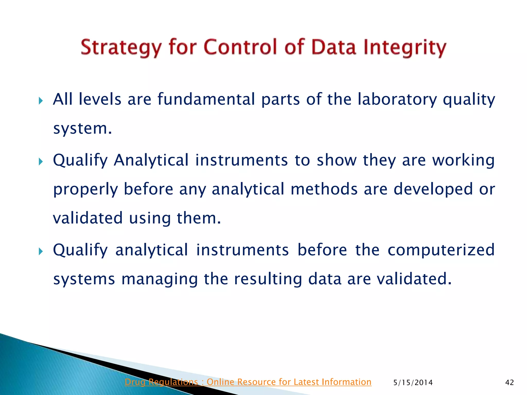  All levels are fundamental parts of the laboratory quality
system.
 Qualify Analytical instruments to show they are working
properly before any analytical methods are developed or
validated using them.
 Qualify analytical instruments before the computerized
systems managing the resulting data are validated.
5/15/2014 42Drug Regulations : Online Resource for Latest Information
 