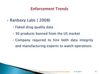  Ranbaxy Labs ( 2008)
 Faked drug quality data
 30 products banned from the US market
 Company required to hire both data integrity
and manufacturing experts to watch operations
5/15/2014 16Drug Regulations : Online Resource for Latest Information
 