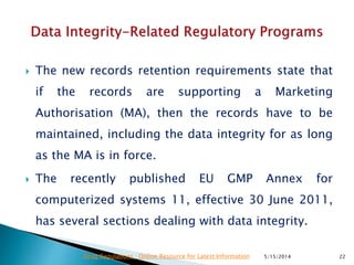  The new records retention requirements state that
if the records are supporting a Marketing
Authorisation (MA), then the records have to be
maintained, including the data integrity for as long
as the MA is in force.
 The recently published EU GMP Annex for
computerized systems 11, effective 30 June 2011,
has several sections dealing with data integrity.
5/15/2014 22Drug Regulations : Online Resource for Latest Information
 
