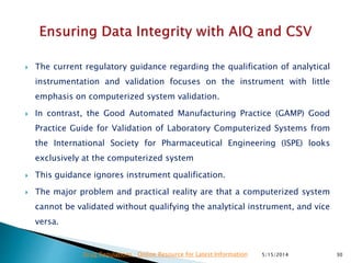  The current regulatory guidance regarding the qualification of analytical
instrumentation and validation focuses on the instrument with little
emphasis on computerized system validation.
 In contrast, the Good Automated Manufacturing Practice (GAMP) Good
Practice Guide for Validation of Laboratory Computerized Systems from
the International Society for Pharmaceutical Engineering (ISPE) looks
exclusively at the computerized system
 This guidance ignores instrument qualification.
 The major problem and practical reality are that a computerized system
cannot be validated without qualifying the analytical instrument, and vice
versa.
5/15/2014 30Drug Regulations : Online Resource for Latest Information
 