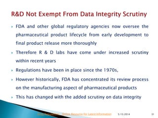  FDA and other global regulatory agencies now oversee the
pharmaceutical product lifecycle from early development to
final product release more thoroughly
 Therefore R & D labs have come under increased scrutiny
within recent years
 Regulations have been in place since the 1970s,
 However historically, FDA has concentrated its review process
on the manufacturing aspect of pharmaceutical products
 This has changed with the added scrutiny on data integrity
5/15/2014 31Drug Regulations : Online Resource for Latest Information
 