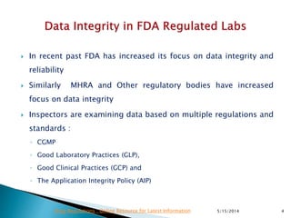  In recent past FDA has increased its focus on data integrity and
reliability
 Similarly MHRA and Other regulatory bodies have increased
focus on data integrity
 Inspectors are examining data based on multiple regulations and
standards :
◦ CGMP
◦ Good Laboratory Practices (GLP),
◦ Good Clinical Practices (GCP) and
◦ The Application Integrity Policy (AIP)
5/15/2014 4Drug Regulations : Online Resource for Latest Information
 