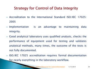  Accreditation to the International Standard ISO/IEC 17025:
2005
 Implementation is an advantage to maintaining data
integrity.
 Good analytical laboratory uses qualified analysts, checks the
performance of equipment used for testing and validates
analytical methods, many times, the outcome of the tests is
not fully documented.
 ISO/IEC 17025 accreditation requires formal documentation
for nearly everything in the laboratory workflow.
5/15/2014 44Drug Regulations : Online Resource for Latest Information
 