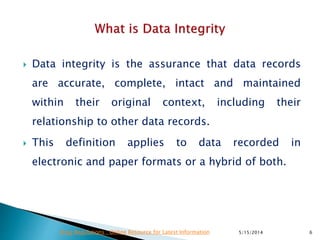  Data integrity is the assurance that data records
are accurate, complete, intact and maintained
within their original context, including their
relationship to other data records.
 This definition applies to data recorded in
electronic and paper formats or a hybrid of both.
5/15/2014 6Drug Regulations : Online Resource for Latest Information
 