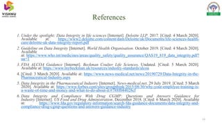 References
13
1. Under the spotlight: Data Integrity in life sciences [Internet]. Deloitte LLP. 2017. [Cited: 4 March 2020].
Available at: https://www2.deloitte.com/content/dam/Deloitte/uk/Documents/life-sciences-health-
care/deloitte-uk-data-integrity-report.pdf
2. Guideline on Data Integrity [Internet]. World Health Organisation. October 2019. [Cited: 4 March 2020].
Available
at: https://www.who.int/medicines/areas/quality_safety/quality_assurance/QAS19_819_data_integrity.pdf?
ua=1
3. FDA ALCOA Guidance [Internet]. Beckman Coulter Life Sciences. Undated. [Cited: 5 March 2020].
Available at: https://www.mybeckman.uk/resources/industry-standards/alcoa
4. [Cited: 3 March 2020]. Available at: https://www.news-medical.net/news/20190729/Data-Integrity-in-the-
Pharmaceutical-Industry.aspx
5. Data Integrity in the Pharmaceutical Industry [Internet]. News-medical.net. 29 July 2019. [Cited: 5 March
2020]. Available at: https://www.forbes.com/sites/groupthink/2015/08/30/why-your-employee-training-is-
a-waste-of-time-and-money-and-what-to-do-about-it/#788f044028cf
6. Data Integrity and Compliance With Drug CGMP: Questions and Answers Guidance for
Industry [Internet]. US Food and Drug Administration. December 2018. [Cited: 6 March 2020]. Available
at: https://www.fda.gov/regulatory-information/search-fda-guidance-documents/data-integrity-and-
compliance-drug-cgmp-questions-and-answers-guidance-industry
 