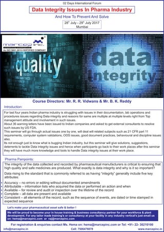Data Integrity Issues In Pharma Industry
And How To Prevent And Solve
The integrity of the data collected and recorded by pharmaceutical manufacturers is critical to ensuring that
high quality and safe medicines are produced. What exactly is data integrity and why is it so important?
Data rising to the standard that is commonly referred to as having “integrity” generally include five key
attributes:
Accuracy – no errors or editing without documented amendments
Attributable – information lists who acquired the data or performed an action and when
Available – for review and audit or inspection over the lifetime of the record
Complete – all data are present and available
Consistent – all elements of the record, such as the sequence of events, are dated or time stamped in
expected sequence
For last four years Indian pharma industry is struggling with issues in their documentation, lab operations and
procedures issues regarding Data integrity and reasons for same are multiple at multiple levels right from Top
management attitude and involvement in such issues.
About 36 warning letters have been issued to Indian companies and asked to get external consultants to resolve
such issues by US FDA.
This seminar will go through actual issues one by one, will deal will related subjects such as 21 CFR part 11
requirements, computer system validations, OOS issues, good document practices, behavioural and discipline issues
also.
Its not enough just to know what is bugging Indian industry, but this seminar will give solutions, suggestions,
deterrents to tackle Data integrity issues and hence when participants go back to their work places after this seminar
they will have much more knowledge and tools to handle Data integrity issues at their work place.
Introduction:
Pharma Painpoints:
th th
28 July - 29 July 2017
Mumbai
02 Days International Forum
Let’s make your pharmaceutical asset safe & better !
For registration & enquiries contact Ms. Hema on: hema@marcepinc.com or Tel: +91- 22- 30210100
www.marcepinc.ininfo@marcepinc.in Cell: 7506478878
We will be proud to become your in house training & business consultancy partner for your workforce & plant
development. For any tailor made training’s or consultancy at your facility in any industry vertical’s just email us
on: hema@marcepinc.com or raj@marcepinc.com
Course Directors: Mr. R. R. Vidwans & Mr. B. K. Reddy
R
An ISO 9001:2015 CERTIFIED COMPANY
 