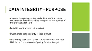 DATA INTEGRITY - PURPOSE
 Assures the quality, safety and efficacy of the drugs
documented record available to represent the quality of
the product after sold
 Reliability of the data is important
 Questioning data integrity = loss of trust
 Submitting false data to the FDA is a criminal violation
 FDA has a “zero tolerance” policy for data integrity
 