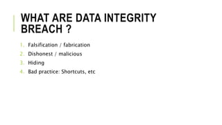 WHAT ARE DATA INTEGRITY
BREACH ?
1. Falsification / fabrication
2. Dishonest / malicious
3. Hiding
4. Bad practice: Shortcuts, etc
 