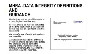 MHRA -DATA INTEGRITY DEFINITIONS
AND
GUIDANCE
Handwritten entries should be made in
a clear, legible, indelible way.
Records should be made or completed
at the time each action is taken and in
such a way that all significant activities
concerning
the manufacture of medicinal products
are traceable.
Any alteration made to the entry on a
document should be signed and dated;
the alteration should permit the
reading of the original information.
Where appropriate, the reason for the
alteration should be recorded.
 