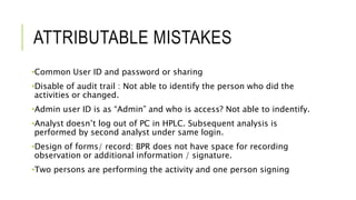 ATTRIBUTABLE MISTAKES
•Common User ID and password or sharing
•Disable of audit trail : Not able to identify the person who did the
activities or changed.
•Admin user ID is as “Admin” and who is access? Not able to indentify.
•Analyst doesn’t log out of PC in HPLC. Subsequent analysis is
performed by second analyst under same login.
•Design of forms/ record: BPR does not have space for recording
observation or additional information / signature.
•Two persons are performing the activity and one person signing
 