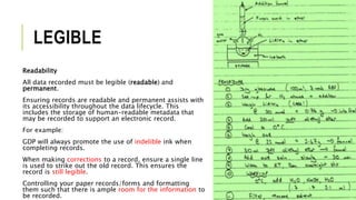LEGIBLE
Readability
All data recorded must be legible (readable) and
permanent.
Ensuring records are readable and permanent assists with
its accessibility throughout the data lifecycle. This
includes the storage of human-readable metadata that
may be recorded to support an electronic record.
For example:
GDP will always promote the use of indelible ink when
completing records.
When making corrections to a record, ensure a single line
is used to strike out the old record. This ensures the
record is still legible.
Controlling your paper records/forms and formatting
them such that there is ample room for the information to
be recorded.
 