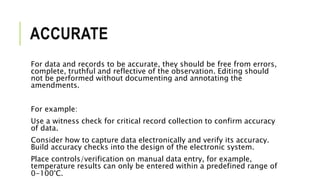 ACCURATE
For data and records to be accurate, they should be free from errors,
complete, truthful and reflective of the observation. Editing should
not be performed without documenting and annotating the
amendments.
For example:
Use a witness check for critical record collection to confirm accuracy
of data.
Consider how to capture data electronically and verify its accuracy.
Build accuracy checks into the design of the electronic system.
Place controls/verification on manual data entry, for example,
temperature results can only be entered within a predefined range of
0-100°C.
 