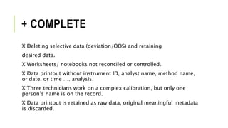 + COMPLETE
X Deleting selective data (deviation/OOS) and retaining
desired data.
X Worksheets/ notebooks not reconciled or controlled.
X Data printout without instrument ID, analyst name, method name,
or date, or time …. analysis.
X Three technicians work on a complex calibration, but only one
person’s name is on the record.
X Data printout is retained as raw data, original meaningful metadata
is discarded.
 