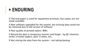 + ENDURING
X Thermal paper is used for equipment printouts, but copies are not
made available.
X New software upgraded for the system, but existing data could not
be retrieved due to old version of software
X Poor quality of printed report/ BPRs
X Record the data in temporary manner and forget . Eg QC chemists
writes in butter papers, post-it notes, etc.,
X Not storing the data from the system / not taking backup
 