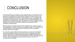 CONCLUSION
In the pharmaceutical industry, data integrity play an important role to
maintain the quality of a final product because the poor practice can
allow the substandard product to reach patients, so it’s necessary for
an existing system to ensure the data integrity, data traceability, and
reliability. On quality bases, data integrity is a critical component of a
Quality System. Quality data provides the base for the confidence of the
company to utilize correct data to operate in accordance with
regulatory requirements.
Data integrity is critically important to regulators for various reasons,
including patient safety, process, and product quality. The integrity and
trustworthiness of the data provide a baseline for the regulators'
opinion about the company.
It’s also the responsibility of the manufacturer to prevent and detect
poor data integrity practices which occur due to the lack of quality
system effectiveness. Quality Risk Management (QRM) approach can
prevent, detect and control potential risks where data is generated and
used to make manufacturing and quality decisions, ensure it is
trustworthy and reliable.
 