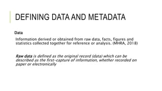 DEFINING DATA AND METADATA
Data
Information derived or obtained from raw data, facts, figures and
statistics collected together for reference or analysis. (MHRA, 2018)
Raw data is defined as the original record (data) which can be
described as the first-capture of information, whether recorded on
paper or electronically
 