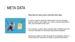 META DATA
•Meta Data are data used to describe other data.
•It can be used to describe information such as file type,
format, author, user rights, etc. and is usually attached to
files, but invisible to the user.
•For example, author, date created, date modified, and file
size are examples of very basic document metadata.
•Having the ability to filter through that metadata makes it
much easier for someone to locate a specific document.
 