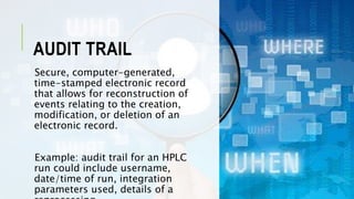 AUDIT TRAIL
Secure, computer-generated,
time-stamped electronic record
that allows for reconstruction of
events relating to the creation,
modification, or deletion of an
electronic record.
Example: audit trail for an HPLC
run could include username,
date/time of run, integration
parameters used, details of a
 