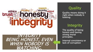 INTEGRITY
BEING HONEST, EVEN
WHEN NOBODY IS
WATCHING.
Quality
Quality means doing it
right when nobody is
looking.
Integrity
The quality of being
honest and having
strong moral
principles.
Internal consistency or
lack of corruption
 