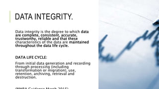 DATA INTEGRITY.
Data integrity is the degree to which data
are complete, consistent, accurate,
trustworthy, reliable and that these
characteristics of the data are maintained
throughout the data life cycle.
DATA LIFE CYCLE:
From initial data generation and recording
through processing (including
transformation or migration), use,
retention, archiving, retrieval and
destruction.
 