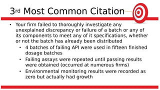 3rd Most Common Citation
• Your firm failed to thoroughly investigate any
unexplained discrepancy or failure of a batch or any of
its components to meet any of it specifications, whether
or not the batch has already been distributed
• 4 batches of failing API were used in fifteen finished
dosage batches
• Failing assays were repeated until passing results
were obtained (occurred at numerous firms)
• Environmental monitoring results were recorded as
zero but actually had growth
 