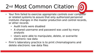 2nd Most Common Citation
• Your firm failed to exercise appropriate controls over computer
or related systems to assure that only authorized personnel
institute changes in the master production and control records,
or other records
• Audit trails were disabled
• A shared username and password was used by many
analysts
• Users were able to manipulate, delete, or overwrite
electronic raw data
• Firm’s laboratory practice is to print chromatograms and
delete electronic raw data files
 