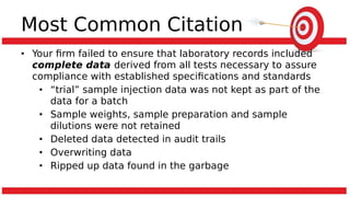 Most Common Citation
• Your firm failed to ensure that laboratory records included
complete data derived from all tests necessary to assure
compliance with established specifications and standards
• “trial” sample injection data was not kept as part of the
data for a batch
• Sample weights, sample preparation and sample
dilutions were not retained
• Deleted data detected in audit trails
• Overwriting data
• Ripped up data found in the garbage
 