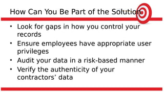 How Can You Be Part of the Solution
• Look for gaps in how you control your
records
• Ensure employees have appropriate user
privileges
• Audit your data in a risk-based manner
• Verify the authenticity of your
contractors’ data
 