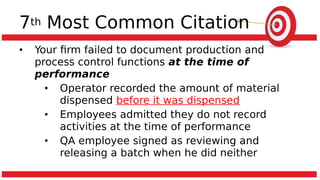7th Most Common Citation
• Your firm failed to document production and
process control functions at the time of
performance
• Operator recorded the amount of material
dispensed before it was dispensed
• Employees admitted they do not record
activities at the time of performance
• QA employee signed as reviewing and
releasing a batch when he did neither
 