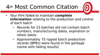4th Most Common Citation
• Your firm failed to maintain complete
information relating to the production and control
of each batch
• Records for 23 batches did not contain batch
numbers, manufacturing dates, expiration or
retest dates
• Approximately 75 ripped batch production
records (BPRs) were found in the garbage
(some with failing results)
 