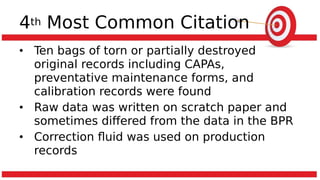4th Most Common Citation
• Ten bags of torn or partially destroyed
original records including CAPAs,
preventative maintenance forms, and
calibration records were found
• Raw data was written on scratch paper and
sometimes differed from the data in the BPR
• Correction fluid was used on production
records
 