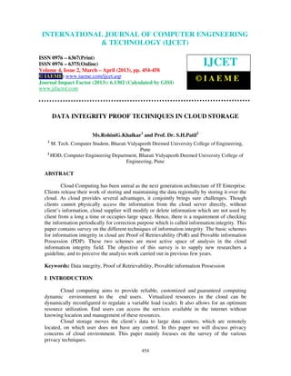 International Journal of Computer Engineering and Technology (IJCET), ISSN 0976-
6367(Print), ISSN 0976 – 6375(Online) Volume 4, Issue 2, March – April (2013), © IAEME
454
DATA INTEGRITY PROOF TECHNIQUES IN CLOUD STORAGE
Ms.RohiniG.Khalkar1
and Prof. Dr. S.H.Patil2
1
M. Tech. Computer Student, Bharati Vidyapeeth Deemed University College of Engineering,
Pune
2
HOD, Computer Engineering Department, Bharati Vidyapeeth Deemed University College of
Engineering, Pune
ABSTRACT
Cloud Computing has been unreal as the next generation architecture of IT Enterprise.
Clients release their work of storing and maintaining the data regionally by storing it over the
cloud. As cloud provides several advantages, it conjointly brings sure challenges. Though
clients cannot physically access the information from the cloud server directly, without
client’s information, cloud supplier will modify or delete information which are not used by
client from a long a time or occupies large space. Hence, there is a requirement of checking
the information periodically for correction purpose which is called information integrity. This
paper contains survey on the different techniques of information integrity. The basic schemes
for information integrity in cloud are Proof of Retrievability (PoR) and Provable information
Possession (PDP). These two schemes are most active space of analysis in the cloud
information integrity field. The objective of this survey is to supply new researchers a
guideline, and to perceive the analysis work carried out in previous few years.
Keywords: Data integrity, Proof of Retrievability, Provable information Possession
I: INTRODUCTION
Cloud computing aims to provide reliable, customized and guaranteed computing
dynamic environment to the end users. Virtualized resources in the cloud can be
dynamically reconfigured to regulate a variable load (scale). It also allows for an optimum
resource utilization. End users can access the services available in the internet without
knowing location and management of these resources.
Cloud storage moves the client’s data to large data centers, which are remotely
located, on which user does not have any control. In this paper we will discuss privacy
concerns of cloud environment. This paper mainly focuses on the survey of the various
privacy techniques.
INTERNATIONAL JOURNAL OF COMPUTER ENGINEERING
& TECHNOLOGY (IJCET)
ISSN 0976 – 6367(Print)
ISSN 0976 – 6375(Online)
Volume 4, Issue 2, March – April (2013), pp. 454-458
© IAEME: www.iaeme.com/ijcet.asp
Journal Impact Factor (2013): 6.1302 (Calculated by GISI)
www.jifactor.com
IJCET
© I A E M E
 