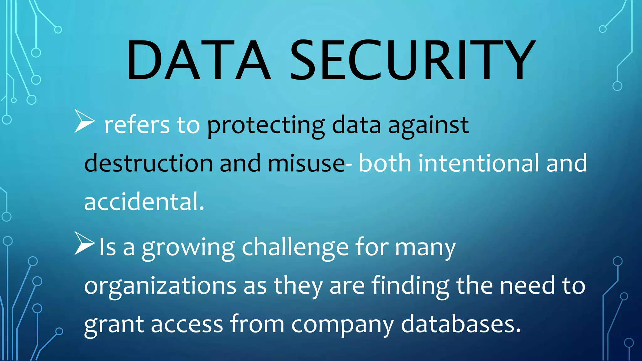 DATA SECURITY
refers to protecting data against
destruction and misuse- both intentional and
accidental.
Is a growing challenge for many
organizations as they are finding the need to
grant access from company databases.