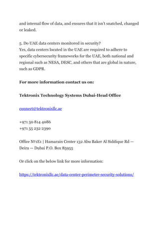 and internal flow of data, and ensures that it isn’t snatched, changed
or leaked.
5. Do UAE data centers monitored in security?
Yes, data centers located in the UAE are required to adhere to
specific cybersecurity frameworks for the UAE, both national and
regional such as NESA, DESC, and others that are global in nature,
such as GDPR.
For more information contact us on:
Tektronix Technology Systems Dubai-Head Office
connect@tektronixllc.ae
+971 50 814 4086
+971 55 232 2390
Office №1E1 | Hamarain Center 132 Abu Baker Al Siddique Rd —
Deira — Dubai P.O. Box 85955
Or click on the below link for more information:
https://tektronixllc.ae/data-center-perimeter-security-solutions/
 