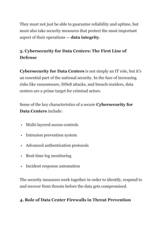 They must not just be able to guarantee reliability and uptime, but
must also take security measures that protect the most important
aspect of their operations — data integrity.
3. Cybersecurity for Data Centers: The First Line of
Defense
Cybersecurity for Data Centers is not simply an IT role, but it’s
an essential part of the national security. In the face of increasing
risks like ransomware, DDoS attacks, and breach-insiders, data
centers are a prime target for criminal actors.
Some of the key characteristics of a secure Cybersecurity for
Data Centers include:
 Multi-layered access controls
 Intrusion prevention system
 Advanced authentication protocols
 Real-time log monitoring
 Incident response automation
The security measures work together in order to identify, respond to
and recover from threats before the data gets compromised.
4. Role of Data Center Firewalls in Threat Prevention
 