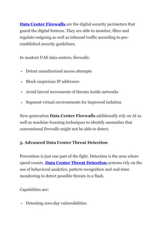 Data Center Firewalls are the digital security perimeters that
guard the digital fortress. They are able to monitor, filter and
regulate outgoing as well as inbound traffic according to pre-
established security guidelines.
In modern UAE data centers, firewalls:
 Detect unauthorized access attempts
 Block suspicious IP addresses
 Avoid lateral movements of threats inside networks
 Segment virtual environments for improved isolation
New-generation Data Center Firewalls additionally rely on AI as
well as machine-learning techniques to identify anomalies that
conventional firewalls might not be able to detect.
5. Advanced Data Center Threat Detection
Prevention is just one part of the fight. Detection is the area where
speed counts. Data Center Threat Detection systems rely on the
use of behavioral analytics, pattern recognition and real-time
monitoring to detect possible threats in a flash.
Capabilities are:
 Detecting zero-day vulnerabilities
 