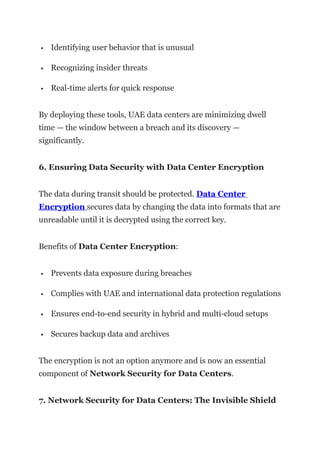  Identifying user behavior that is unusual
 Recognizing insider threats
 Real-time alerts for quick response
By deploying these tools, UAE data centers are minimizing dwell
time — the window between a breach and its discovery —
significantly.
6. Ensuring Data Security with Data Center Encryption
The data during transit should be protected. Data Center
Encryption secures data by changing the data into formats that are
unreadable until it is decrypted using the correct key.
Benefits of Data Center Encryption:
 Prevents data exposure during breaches
 Complies with UAE and international data protection regulations
 Ensures end-to-end security in hybrid and multi-cloud setups
 Secures backup data and archives
The encryption is not an option anymore and is now an essential
component of Network Security for Data Centers.
7. Network Security for Data Centers: The Invisible Shield
 