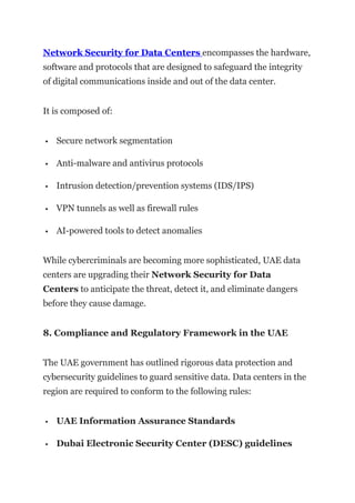 Network Security for Data Centers encompasses the hardware,
software and protocols that are designed to safeguard the integrity
of digital communications inside and out of the data center.
It is composed of:
 Secure network segmentation
 Anti-malware and antivirus protocols
 Intrusion detection/prevention systems (IDS/IPS)
 VPN tunnels as well as firewall rules
 AI-powered tools to detect anomalies
While cybercriminals are becoming more sophisticated, UAE data
centers are upgrading their Network Security for Data
Centers to anticipate the threat, detect it, and eliminate dangers
before they cause damage.
8. Compliance and Regulatory Framework in the UAE
The UAE government has outlined rigorous data protection and
cybersecurity guidelines to guard sensitive data. Data centers in the
region are required to conform to the following rules:
 UAE Information Assurance Standards
 Dubai Electronic Security Center (DESC) guidelines
 