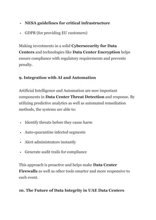  NESA guidelines for critical infrastructure
 GDPR (for providing EU customers)
Making investments in a solid Cybersecurity for Data
Centers and technologies like Data Center Encryption helps
ensure compliance with regulatory requirements and prevents
penalty.
9. Integration with AI and Automation
Artificial Intelligence and Automation are now important
components in Data Center Threat Detection and response. By
utilizing predictive analytics as well as automated remediation
methods, the systems are able to:
 Identify threats before they cause harm
 Auto-quarantine infected segments
 Alert administrators instantly
 Generate audit trails for compliance
This approach is proactive and helps make Data Center
Firewalls as well as other tools smarter and more responsive to
each event.
10. The Future of Data Integrity in UAE Data Centers
 