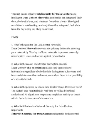Through layers of Network Security for Data Centers and
intelligent Data Center Firewalls, companies can safeguard their
data, abide with laws, and win trust from their clients. The digital
revolution is accelerating, and only those that safeguard their data
from the beginning are likely to succeed.
FAQs
1. What’s the goal for the Data Center Firewalls?
Data Center Firewalls serve as the primary defense in securing
your network by filtering traffic on networks to prevent access by
unauthorized users and secure against cyberattacks.
2. What is the reason Data Center Encryption crucial?
Data Center The encryption makes sure that sensitive
information regardless of whether it is during transit, is secure and
inaccessible to unauthorized users, even when there is the possibility
of a security breach.
3. What is the process by which Data Center Threat Detection work?
The system uses monitoring in real-time as well as behavioral
analysis and AI algorithms to spot any suspicious activity or threat
within the infrastructure of data centers.
4. What is it that makes Network Security for Data Centers
important?
Internet Security for Data Centers safeguards both external
 