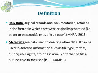Definition
 Raw Data Original records and documentation, retained
in the format in which they were originally generated (i.e.
paper or electronic), or as a ‘true copy’. (MHRA, 2015)paper or electronic), or as a ‘true copy’. (MHRA, 2015)
 Meta Data are data used to describe other data. It can be
used to describe information such as file type, format,
author, user rights, etc. and is usually attached to files,
but invisible to the user. (ISPE, GAMP 5)
 