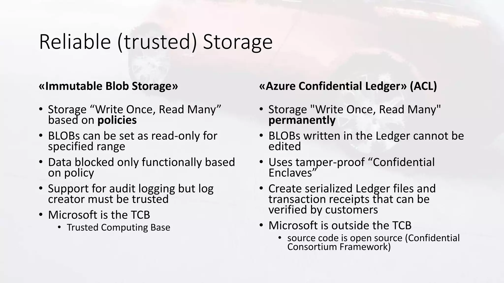 Reliable (trusted) Storage
«Immutable Blob Storage»
• Storage “Write Once, Read Many”
based on policies
• BLOBs can be set as read-only for
specified range
• Data blocked only functionally based
on policy
• Support for audit logging but log
creator must be trusted
• Microsoft is the TCB
• Trusted Computing Base
«Azure Confidential Ledger» (ACL)
• Storage "Write Once, Read Many"
permanently
• BLOBs written in the Ledger cannot be
edited
• Uses tamper-proof “Confidential
Enclaves”
• Create serialized Ledger files and
transaction receipts that can be
verified by customers
• Microsoft is outside the TCB
• source code is open source (Confidential
Consortium Framework)
 