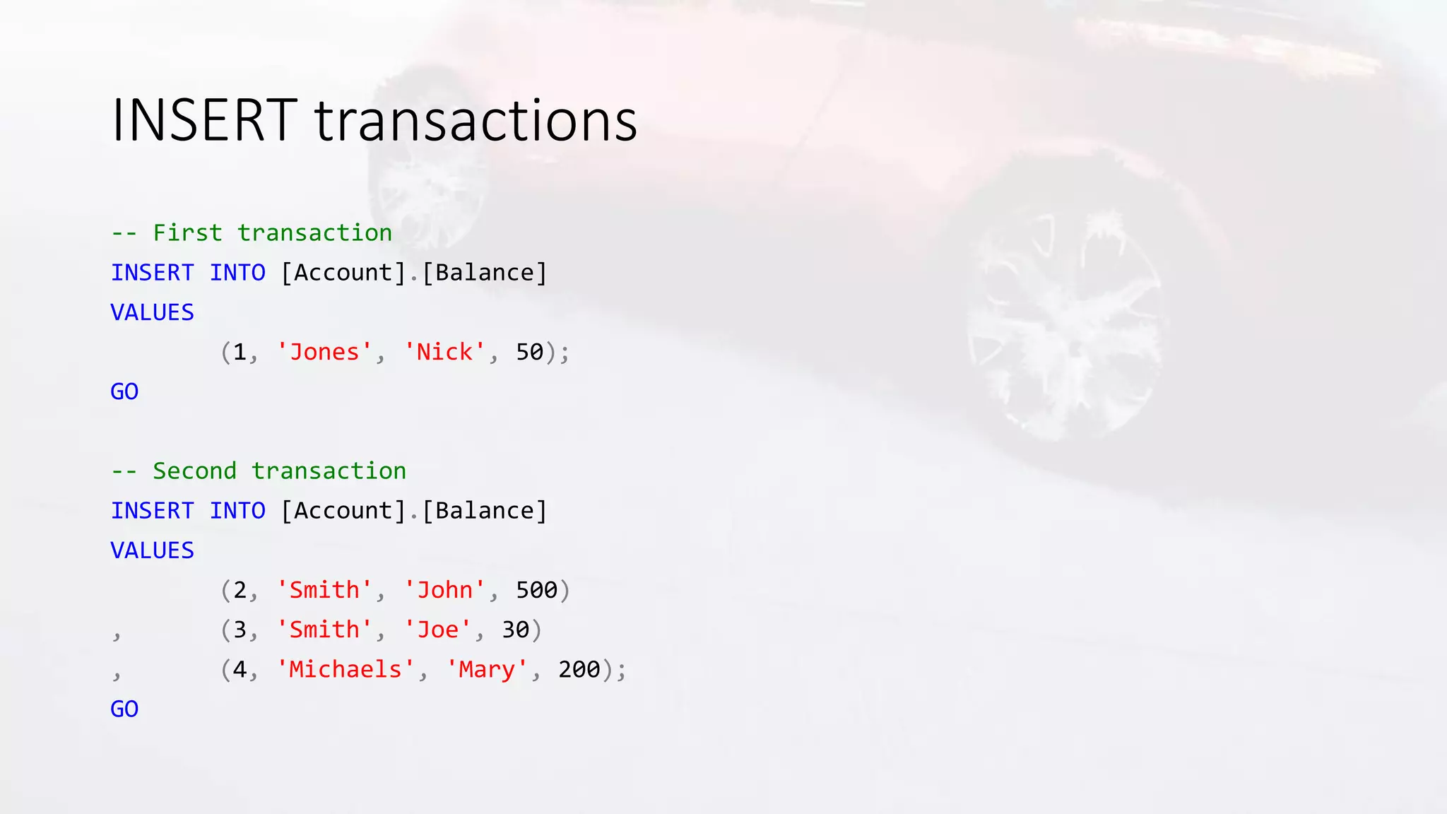 INSERT transactions
-- First transaction
INSERT INTO [Account].[Balance]
VALUES
(1, 'Jones', 'Nick', 50);
GO
-- Second transaction
INSERT INTO [Account].[Balance]
VALUES
(2, 'Smith', 'John', 500)
, (3, 'Smith', 'Joe', 30)
, (4, 'Michaels', 'Mary', 200);
GO
 