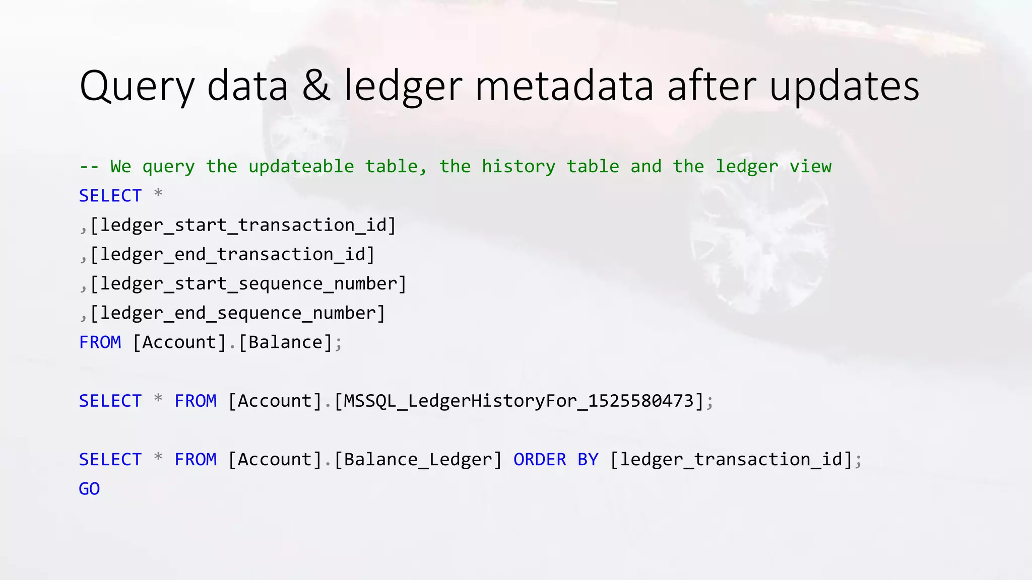 Query data & ledger metadata after updates
-- We query the updateable table, the history table and the ledger view
SELECT *
,[ledger_start_transaction_id]
,[ledger_end_transaction_id]
,[ledger_start_sequence_number]
,[ledger_end_sequence_number]
FROM [Account].[Balance];
SELECT * FROM [Account].[MSSQL_LedgerHistoryFor_1525580473];
SELECT * FROM [Account].[Balance_Ledger] ORDER BY [ledger_transaction_id];
GO
 