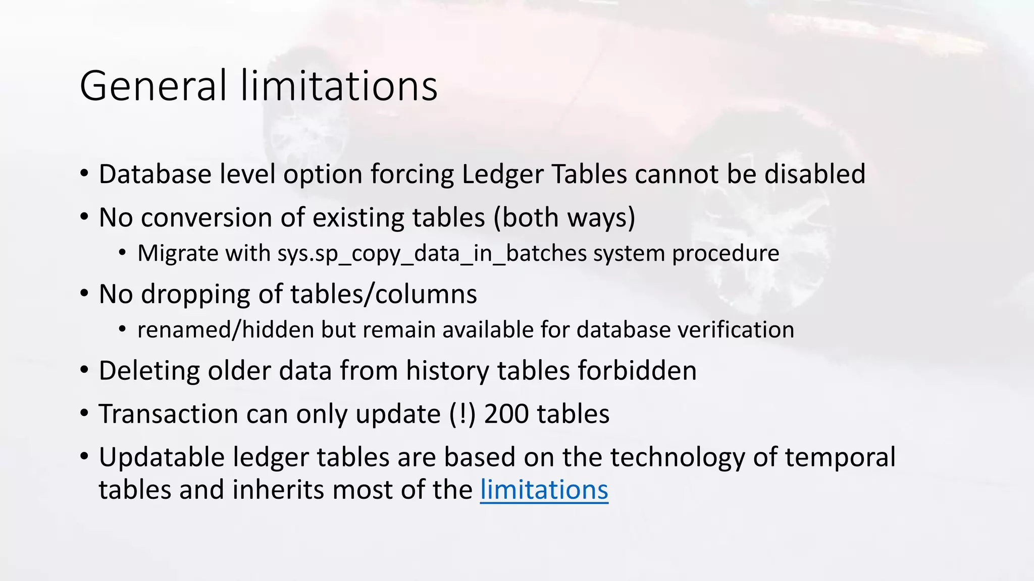 General limitations
• Database level option forcing Ledger Tables cannot be disabled
• No conversion of existing tables (both ways)
• Migrate with sys.sp_copy_data_in_batches system procedure
• No dropping of tables/columns
• renamed/hidden but remain available for database verification
• Deleting older data from history tables forbidden
• Transaction can only update (!) 200 tables
• Updatable ledger tables are based on the technology of temporal
tables and inherits most of the limitations
 