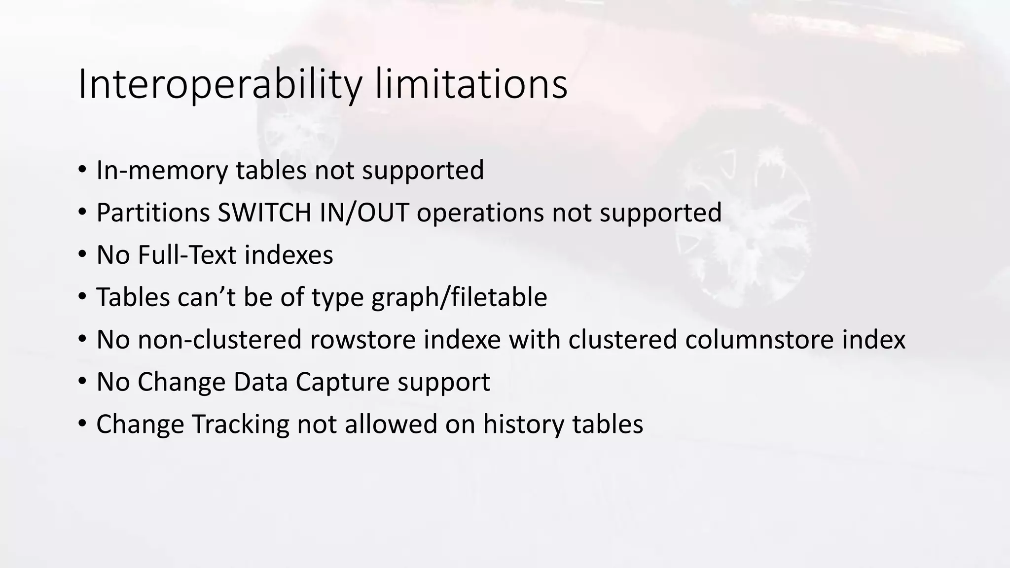Interoperability limitations
• In-memory tables not supported
• Partitions SWITCH IN/OUT operations not supported
• No Full-Text indexes
• Tables can’t be of type graph/filetable
• No non-clustered rowstore indexe with clustered columnstore index
• No Change Data Capture support
• Change Tracking not allowed on history tables
 