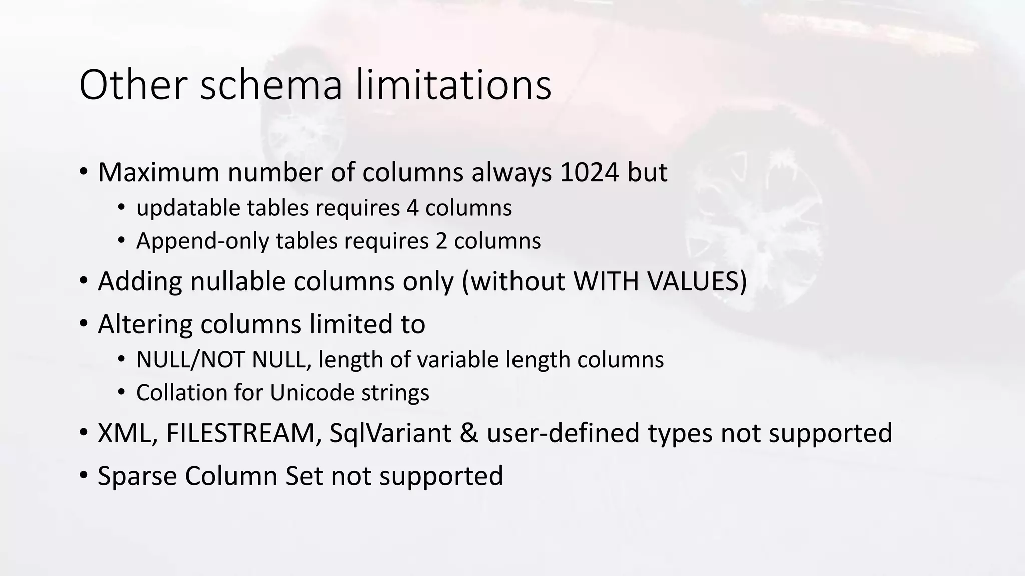 Other schema limitations
• Maximum number of columns always 1024 but
• updatable tables requires 4 columns
• Append-only tables requires 2 columns
• Adding nullable columns only (without WITH VALUES)
• Altering columns limited to
• NULL/NOT NULL, length of variable length columns
• Collation for Unicode strings
• XML, FILESTREAM, SqlVariant & user-defined types not supported
• Sparse Column Set not supported
 