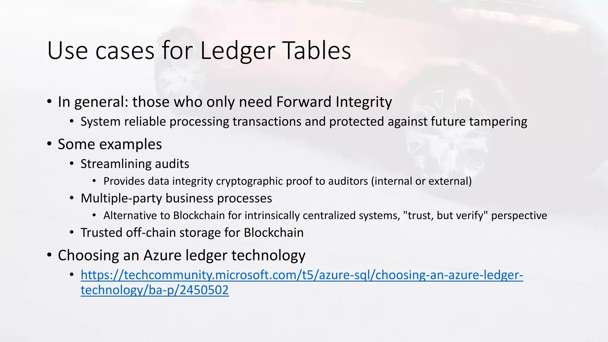 Use cases for Ledger Tables
• In general: those who only need Forward Integrity
• System reliable processing transactions and protected against future tampering
• Some examples
• Streamlining audits
• Provides data integrity cryptographic proof to auditors (internal or external)
• Multiple-party business processes
• Alternative to Blockchain for intrinsically centralized systems, "trust, but verify" perspective
• Trusted off-chain storage for Blockchain
• Choosing an Azure ledger technology
• https://techcommunity.microsoft.com/t5/azure-sql/choosing-an-azure-ledger-
technology/ba-p/2450502
 