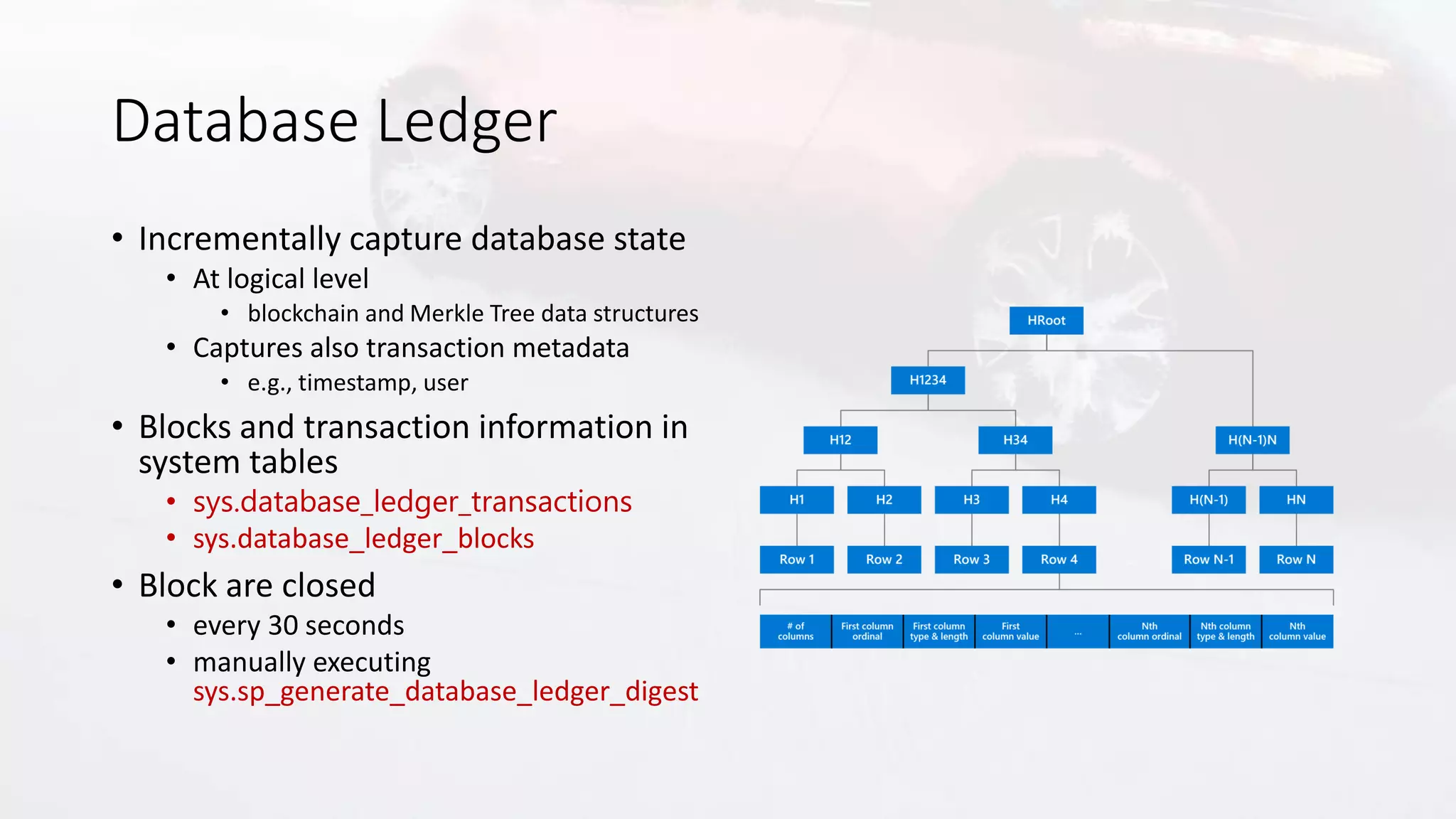 Database Ledger
• Incrementally capture database state
• At logical level
• blockchain and Merkle Tree data structures
• Captures also transaction metadata
• e.g., timestamp, user
• Blocks and transaction information in
system tables
• sys.database_ledger_transactions
• sys.database_ledger_blocks
• Block are closed
• every 30 seconds
• manually executing
sys.sp_generate_database_ledger_digest
 